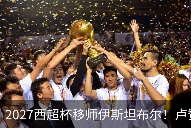2027西超杯移师伊斯坦布尔！卢赞：西超杯潜在受众超过一亿人